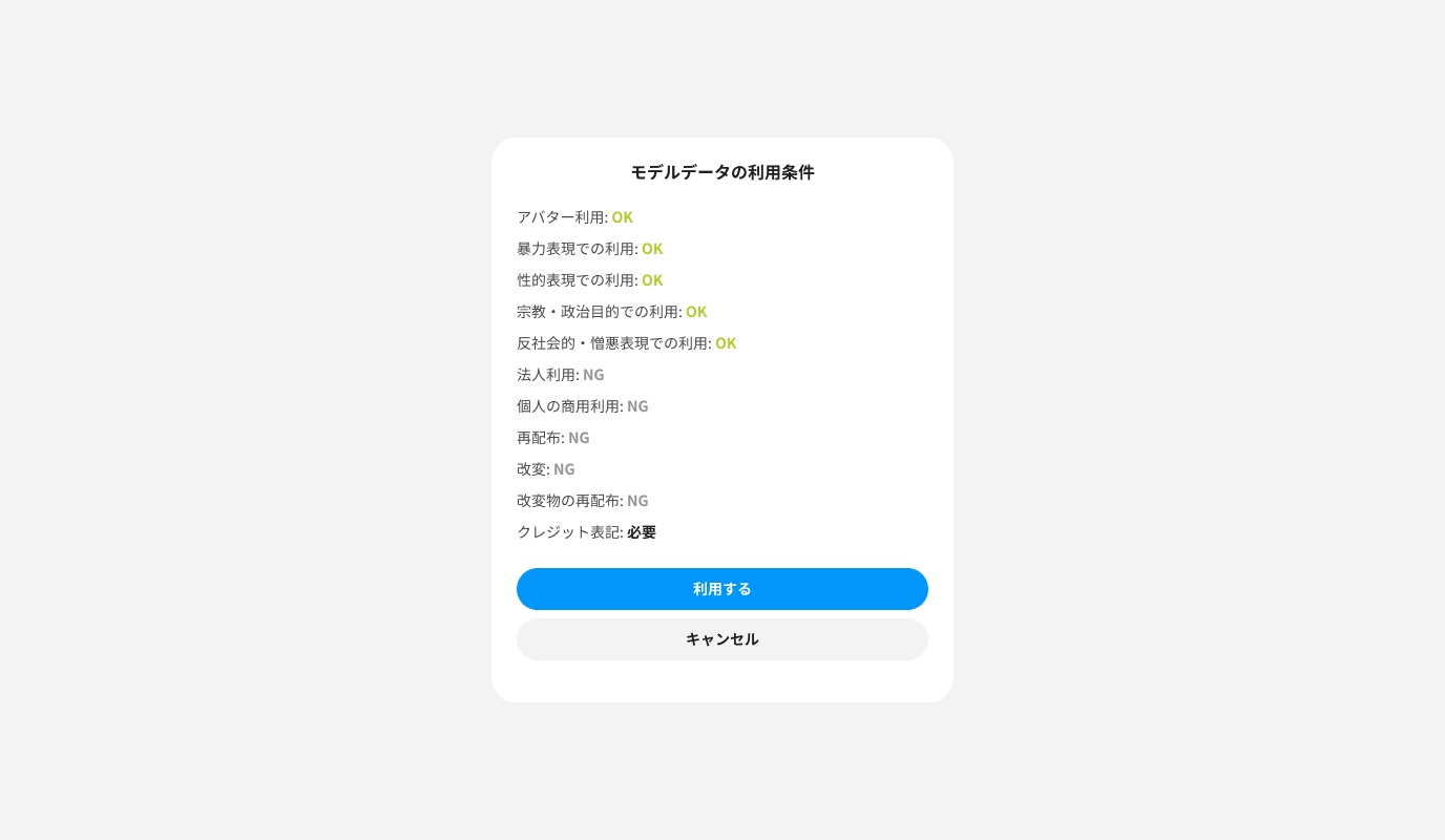 モデルデータの利用条件
アバター利用: OK
暴力表現での利用: OK
性的表現での利用: OK
宗教・政治目的での利用: OK
反社会的・憎悪表現での利用: OK
法人利用: NG
個人の商用利用: NG
再配布: NG
改変: NG
改変物の再配布: NG
クレジット表記: 必要
<button>利用する</button>
<button>キャンセル</button>