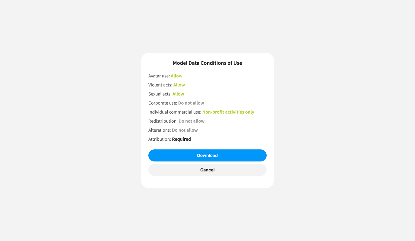 Model Data Conditions of Use
Avatar use: Allow
Violent acts: Allow
Sexual acts: Allow
Corporate use: Do not allow
Individual commercial use: Non-profit activities only
Redistribution: Do not allow
Alterations: Do not allow
Attribution: Required
<button>Download</button>
<button>Cancel</button>